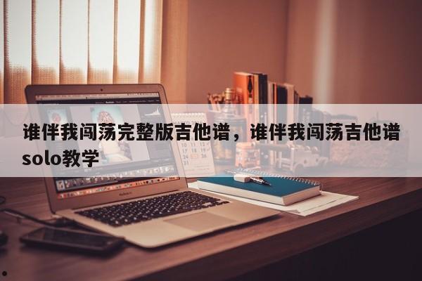 谁伴我闯荡完整版吉他谱,谁伴我闯荡吉他谱solo教学