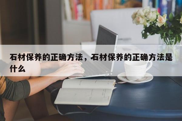 石材保养的正确方法,石材保养的正确方法是什么