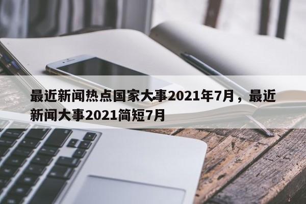 最近新闻热点国家大事2021年7月,最近新闻大事2021简短7月