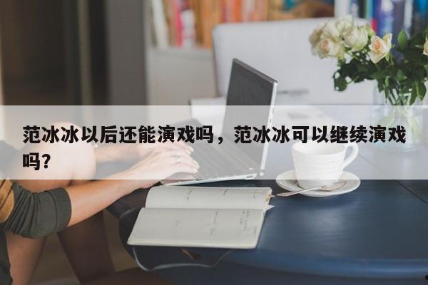 范冰冰以后还能演戏吗,范冰冰可以继续演戏吗?