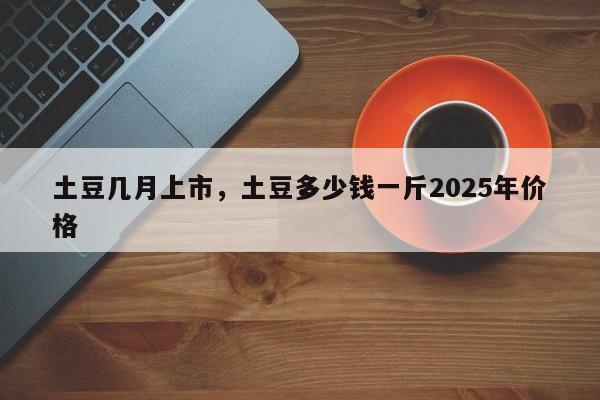 土豆几月上市,土豆多少钱一斤2025年价格