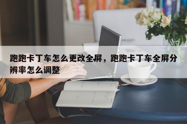 跑跑卡丁车怎么更改全屏,跑跑卡丁车全屏分辨率怎么调整